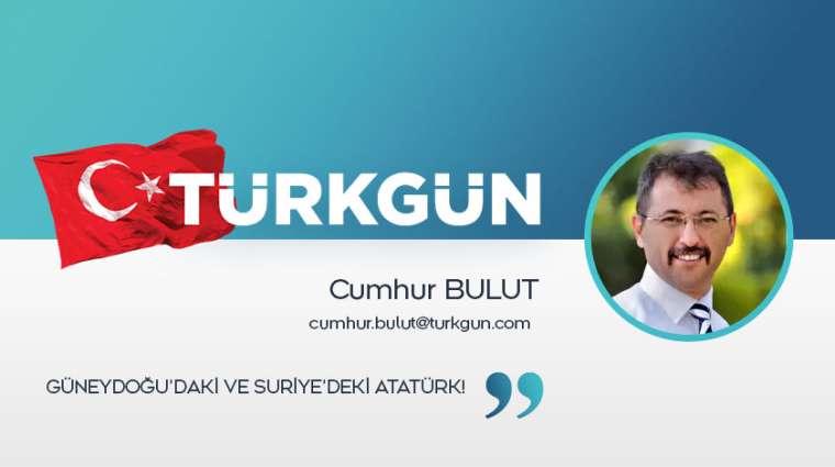 Güneydoğu’daki ve Suriye’deki Atatürk!